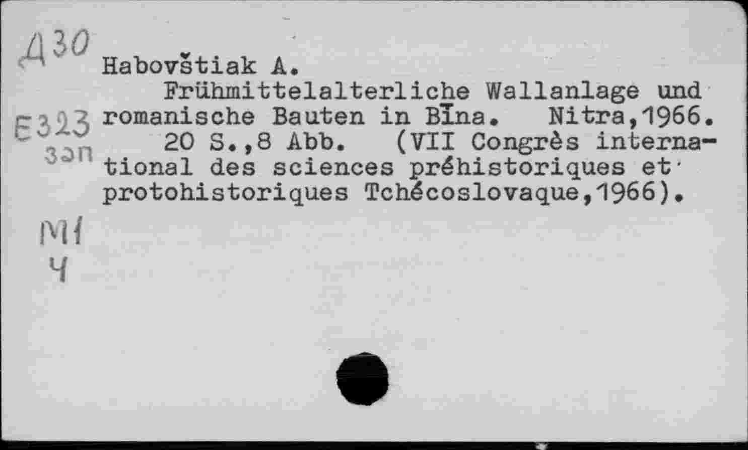 ﻿дзо
Є323
зап
Habovštiak А.
Frühmittelalterliche Wallanlage und romanische Bauten in Bina. Nitra,1966.
20 S.,8 Abb. (VII Congrès international des sciences préhistoriques et' protohistoriques Tchécoslovaque,1966).
4